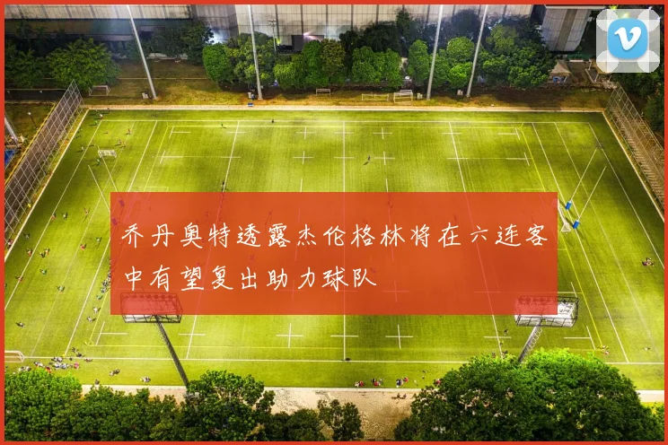 乔丹奥特透露杰伦格林将在六连客中有望复出助力球队