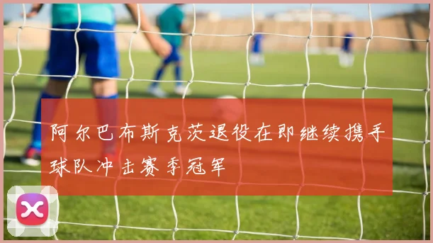 阿尔巴布斯克茨退役在即继续携手球队冲击赛季冠军