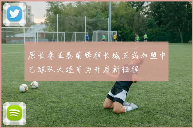 原长春亚泰前锋程长城正式加盟中乙球队大连可为开启新征程