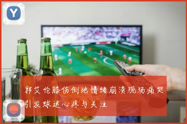 郭艾伦膝伤倒地情绪崩溃现场痛哭引发球迷心疼与关注