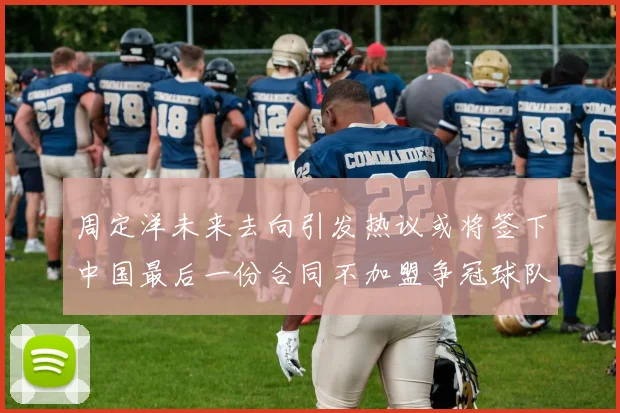 周定洋未来去向引发热议或将签下中国最后一份合同不加盟争冠球队