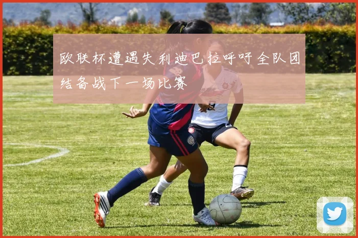 欧联杯遭遇失利迪巴拉呼吁全队团结备战下一场比赛