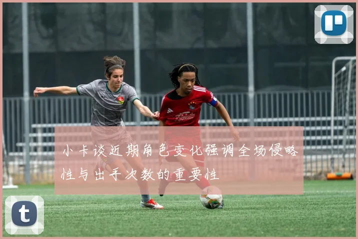 小卡谈近期角色变化强调全场侵略性与出手次数的重要性