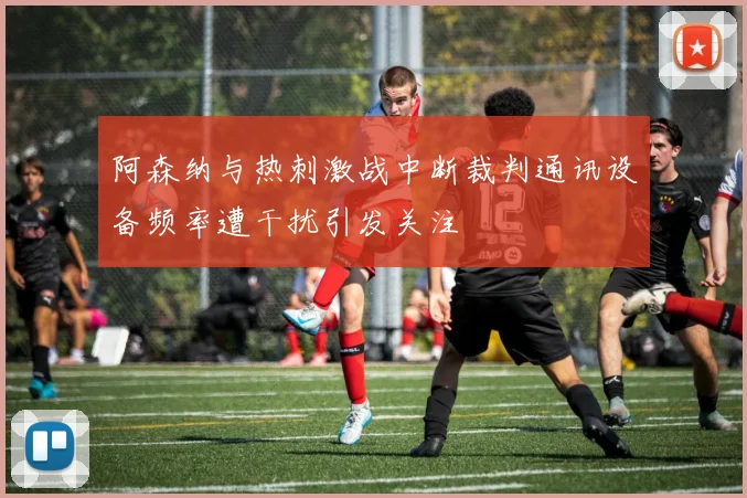 阿森纳与热刺激战中断裁判通讯设备频率遭干扰引发关注
