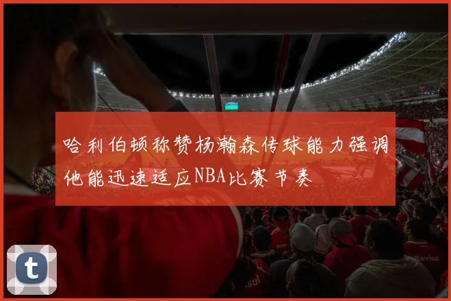 哈利伯顿称赞杨瀚森传球能力强调他能迅速适应NBA比赛节奏