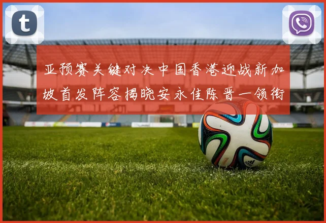 亚预赛关键对决中国香港迎战新加坡首发阵容揭晓安永佳陈晋一领衔出战