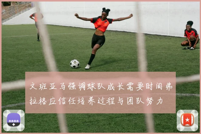 文班亚马强调球队成长需要时间弗拉格应信任培养过程与团队努力