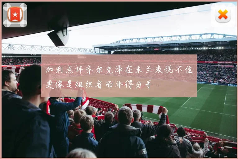 加利点评齐尔克泽在米兰表现不佳更像是组织者而非得分手