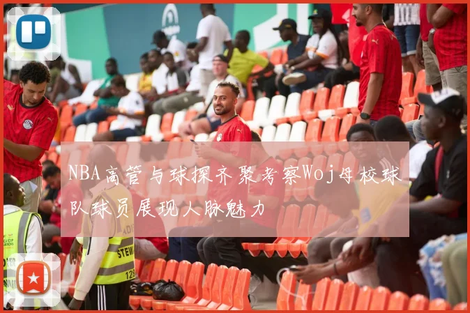 NBA高管与球探齐聚考察Woj母校球队球员展现人脉魅力