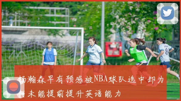 杨瀚森早有预感被NBA球队选中却为何未能提前提升英语能力