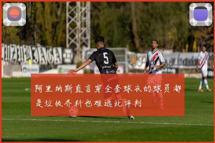 阿里纳斯直言穿全套球衣的球员都是垃圾乔科也难逃此评判