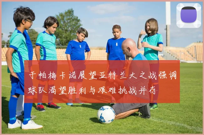 于帕梅卡诺展望亚特兰大之战强调球队渴望胜利与艰难挑战并存