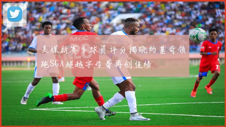 美媒新赛季球员评分揭晓约基奇领跑SGA超越字母哥再创佳绩