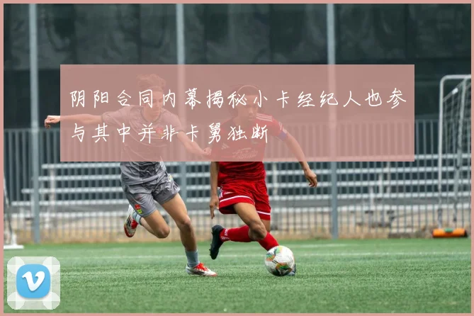 阴阳合同内幕揭秘小卡经纪人也参与其中并非卡舅独断