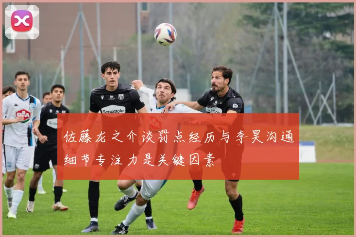 佐藤龙之介谈罚点经历与李昊沟通细节专注力是关键因素