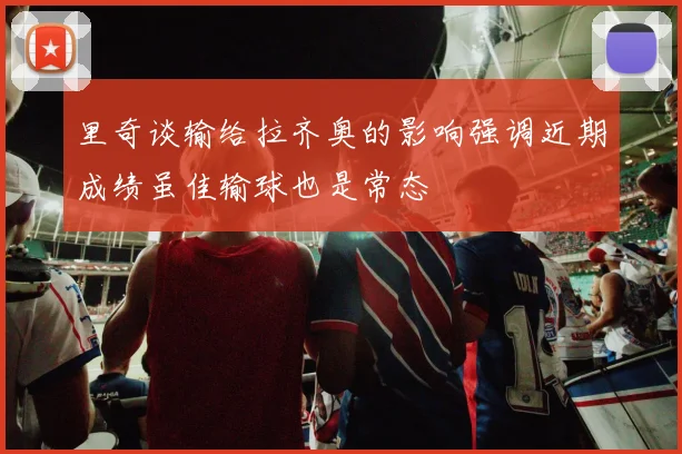 里奇谈输给拉齐奥的影响强调近期成绩虽佳输球也是常态