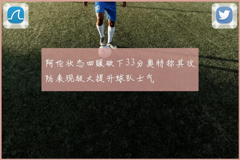 阿伦状态回暖砍下33分奥特称其攻防表现极大提升球队士气