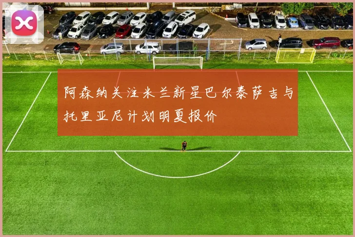 阿森纳关注米兰新星巴尔泰萨吉与托里亚尼计划明夏报价