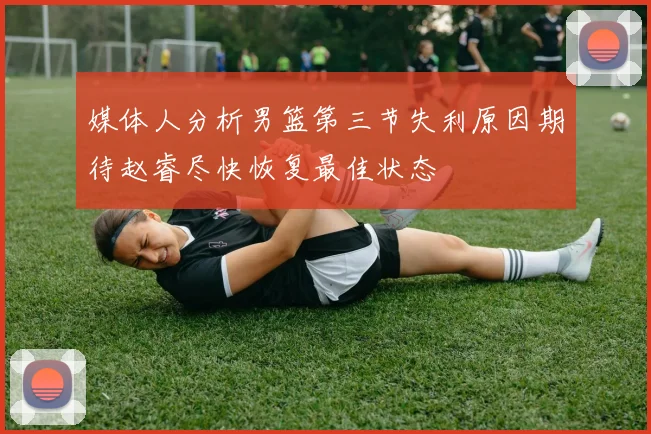 媒体人分析男篮第三节失利原因期待赵睿尽快恢复最佳状态