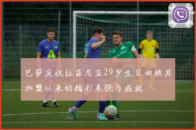 巴萨庆祝拉菲尼亚29岁生日回顾其加盟以来的精彩表现与成就