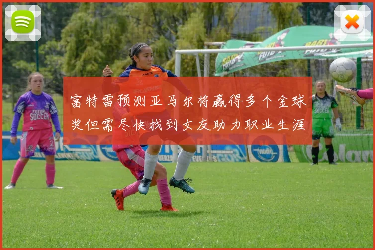 富特雷预测亚马尔将赢得多个金球奖但需尽快找到女友助力职业生涯