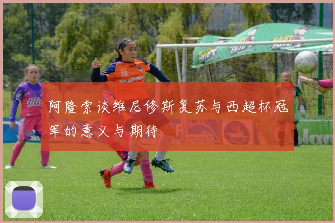 阿隆索谈维尼修斯复苏与西超杯冠军的意义与期待