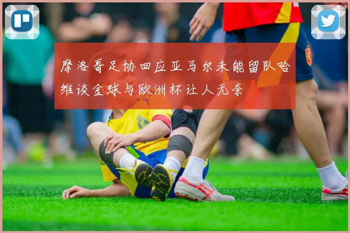 摩洛哥足协回应亚马尔未能留队哈维谈金球与欧洲杯让人无奈