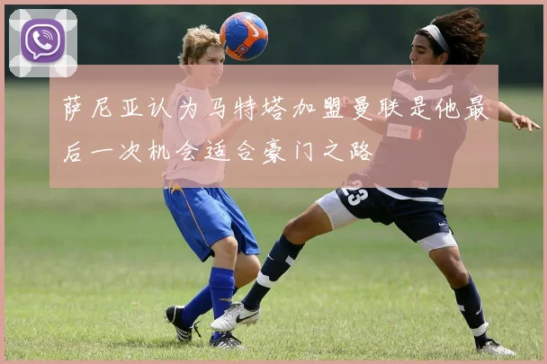 萨尼亚认为马特塔加盟曼联是他最后一次机会适合豪门之路