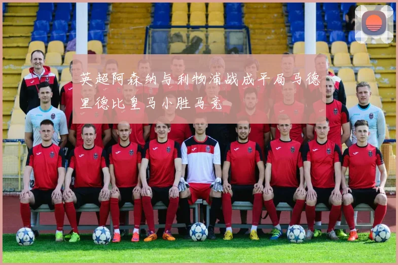英超阿森纳与利物浦战成平局马德里德比皇马小胜马竞