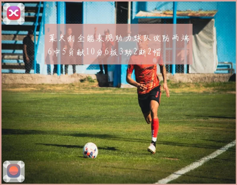 莱夫利全能表现助力球队攻防两端6中5贡献10分6板3助2断2帽