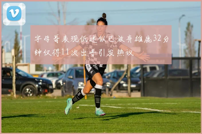 字母哥表现低迷似已放弃雄鹿32分钟仅得11次出手引发热议