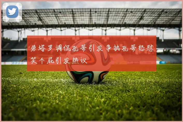 劳塔罗调侃孔蒂引发争执孔蒂怒怼笑个屁引发热议