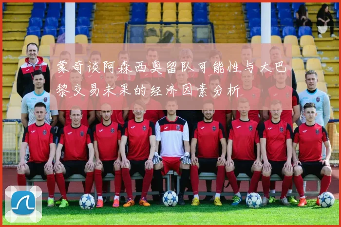 蒙奇谈阿森西奥留队可能性与大巴黎交易未果的经济因素分析