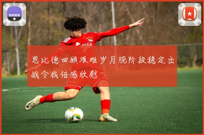 恩比德回顾艰难岁月现阶段稳定出战令我倍感欣慰