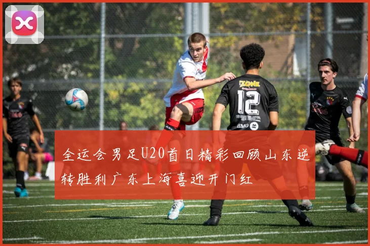 全运会男足U20首日精彩回顾山东逆转胜利广东上海喜迎开门红