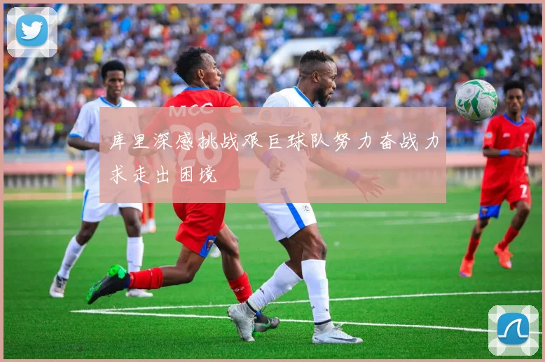 库里深感挑战艰巨球队努力奋战力求走出困境