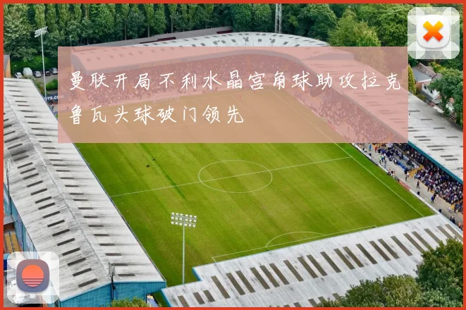 曼联开局不利水晶宫角球助攻拉克鲁瓦头球破门领先