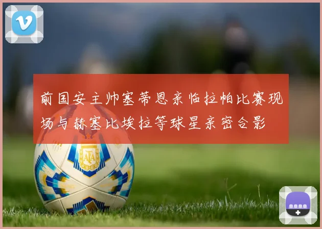 前国安主帅塞蒂恩亲临拉帕比赛现场与赫塞比埃拉等球星亲密合影