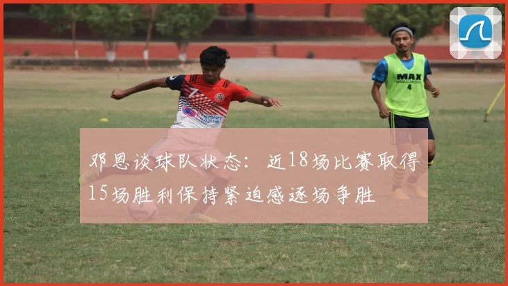 邓恩谈球队状态：近18场比赛取得15场胜利保持紧迫感逐场争胜