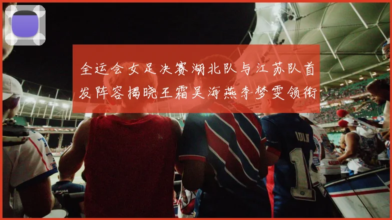 全运会女足决赛湖北队与江苏队首发阵容揭晓王霜吴海燕李梦雯领衔出战